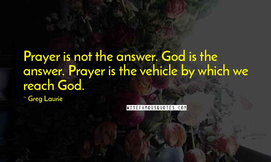 Greg Laurie Quotes: Prayer is not the answer. God is the answer. Prayer is the vehicle by which we reach God.