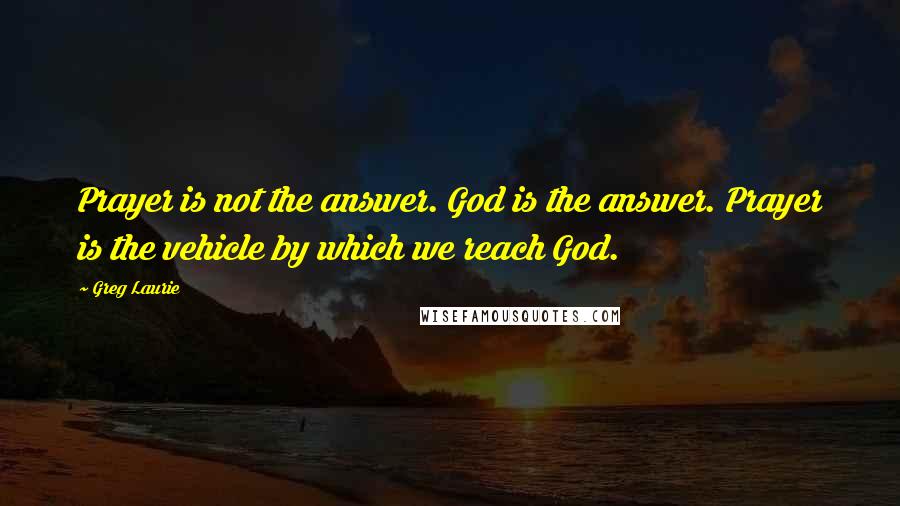 Greg Laurie Quotes: Prayer is not the answer. God is the answer. Prayer is the vehicle by which we reach God.