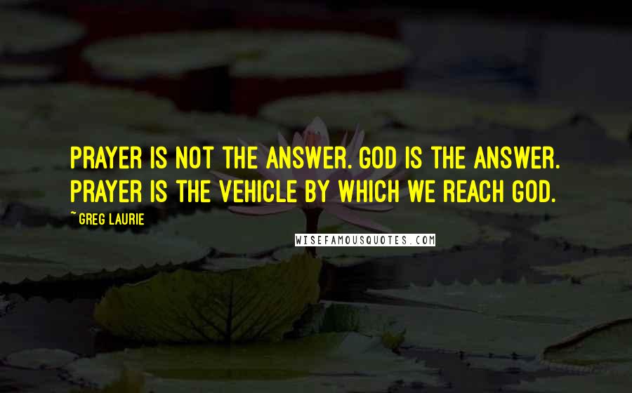 Greg Laurie Quotes: Prayer is not the answer. God is the answer. Prayer is the vehicle by which we reach God.