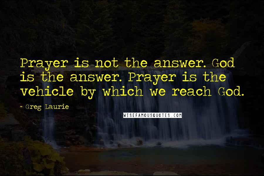 Greg Laurie Quotes: Prayer is not the answer. God is the answer. Prayer is the vehicle by which we reach God.