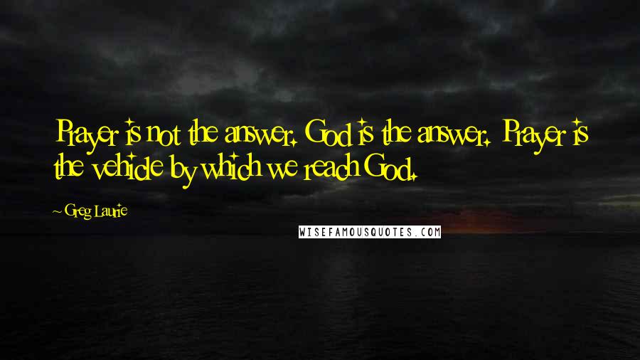 Greg Laurie Quotes: Prayer is not the answer. God is the answer. Prayer is the vehicle by which we reach God.
