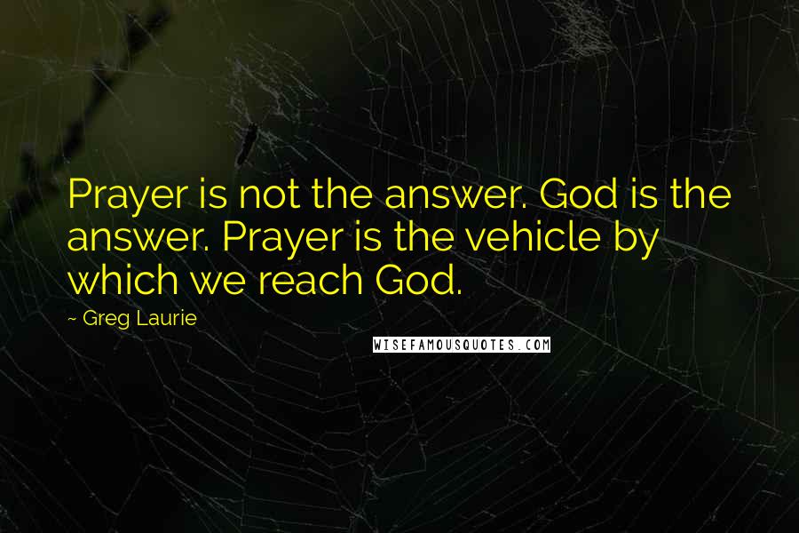 Greg Laurie Quotes: Prayer is not the answer. God is the answer. Prayer is the vehicle by which we reach God.