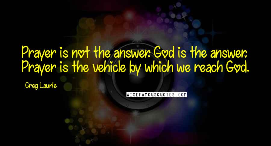 Greg Laurie Quotes: Prayer is not the answer. God is the answer. Prayer is the vehicle by which we reach God.