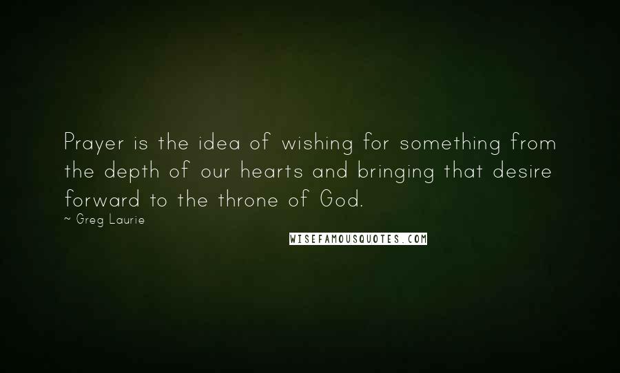 Greg Laurie Quotes: Prayer is the idea of wishing for something from the depth of our hearts and bringing that desire forward to the throne of God.
