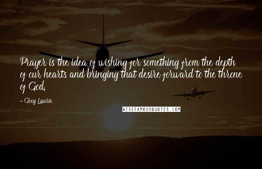 Greg Laurie Quotes: Prayer is the idea of wishing for something from the depth of our hearts and bringing that desire forward to the throne of God.