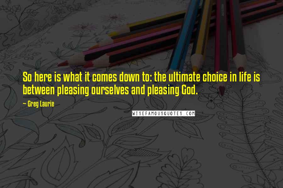 Greg Laurie Quotes: So here is what it comes down to: the ultimate choice in life is between pleasing ourselves and pleasing God.