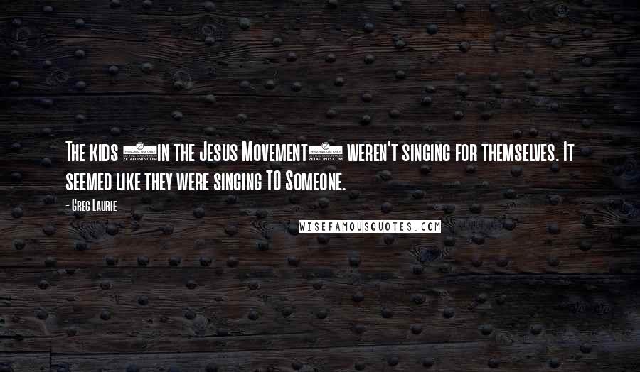 Greg Laurie Quotes: The kids (in the Jesus Movement) weren't singing for themselves. It seemed like they were singing TO Someone.