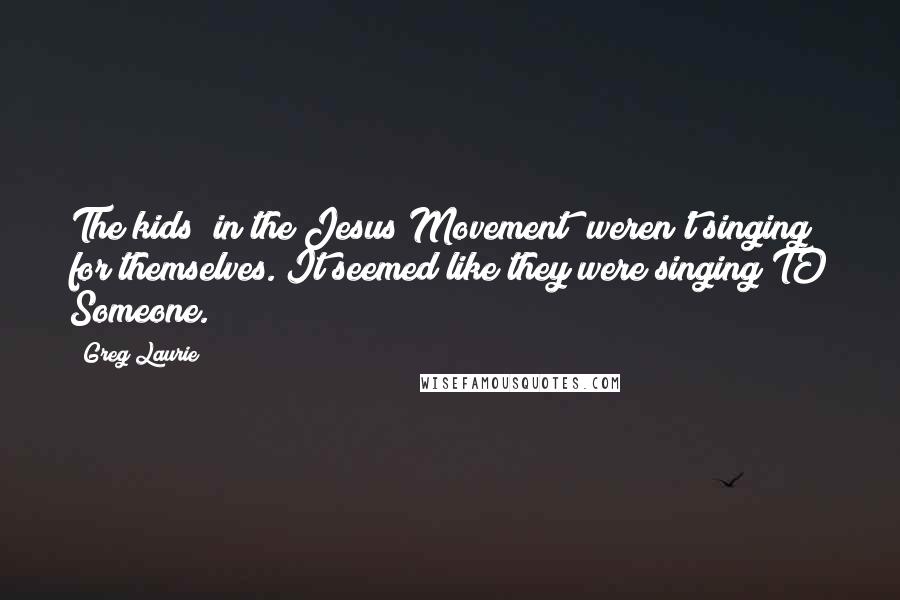 Greg Laurie Quotes: The kids (in the Jesus Movement) weren't singing for themselves. It seemed like they were singing TO Someone.