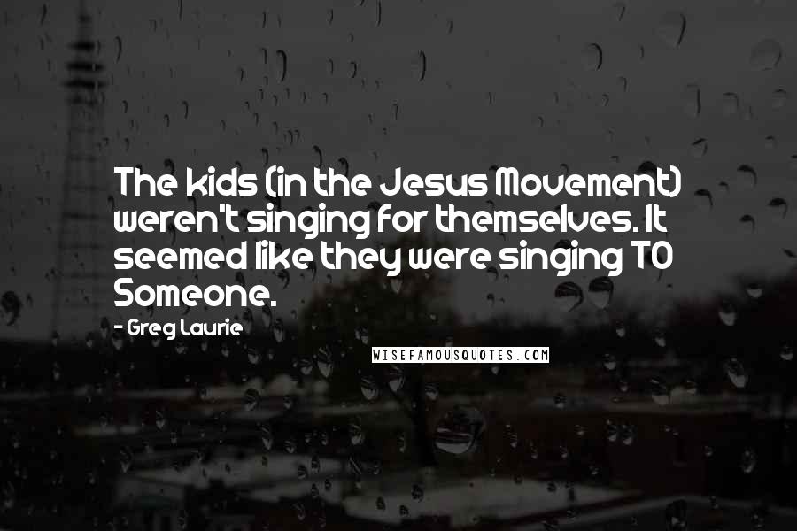 Greg Laurie Quotes: The kids (in the Jesus Movement) weren't singing for themselves. It seemed like they were singing TO Someone.