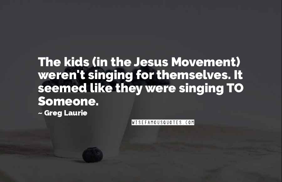Greg Laurie Quotes: The kids (in the Jesus Movement) weren't singing for themselves. It seemed like they were singing TO Someone.