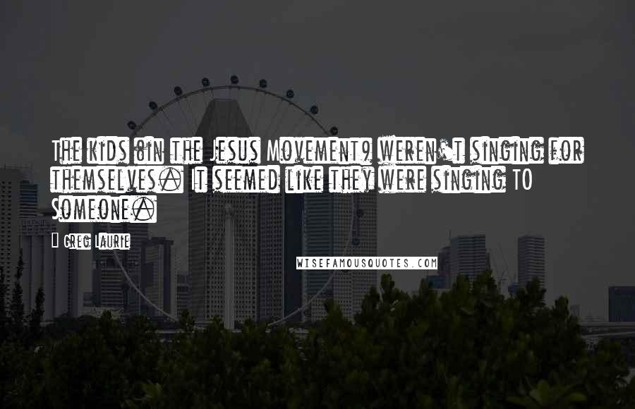Greg Laurie Quotes: The kids (in the Jesus Movement) weren't singing for themselves. It seemed like they were singing TO Someone.