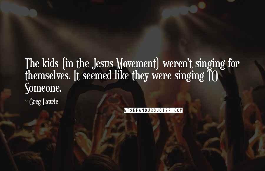 Greg Laurie Quotes: The kids (in the Jesus Movement) weren't singing for themselves. It seemed like they were singing TO Someone.