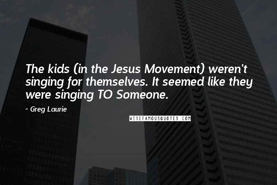 Greg Laurie Quotes: The kids (in the Jesus Movement) weren't singing for themselves. It seemed like they were singing TO Someone.
