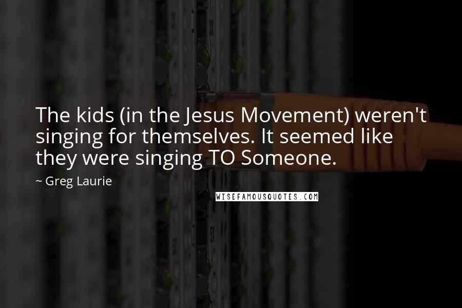 Greg Laurie Quotes: The kids (in the Jesus Movement) weren't singing for themselves. It seemed like they were singing TO Someone.