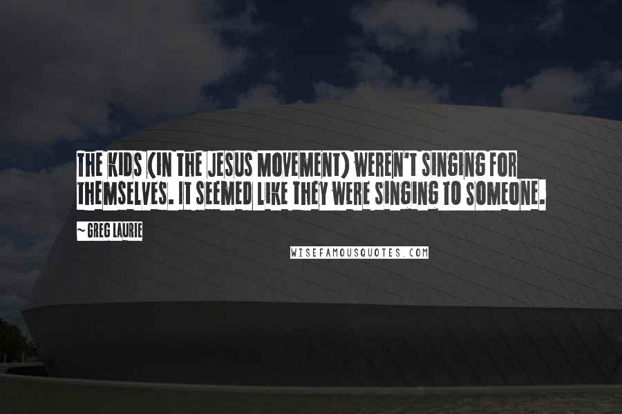 Greg Laurie Quotes: The kids (in the Jesus Movement) weren't singing for themselves. It seemed like they were singing TO Someone.