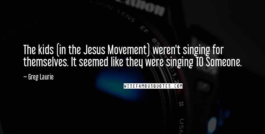 Greg Laurie Quotes: The kids (in the Jesus Movement) weren't singing for themselves. It seemed like they were singing TO Someone.