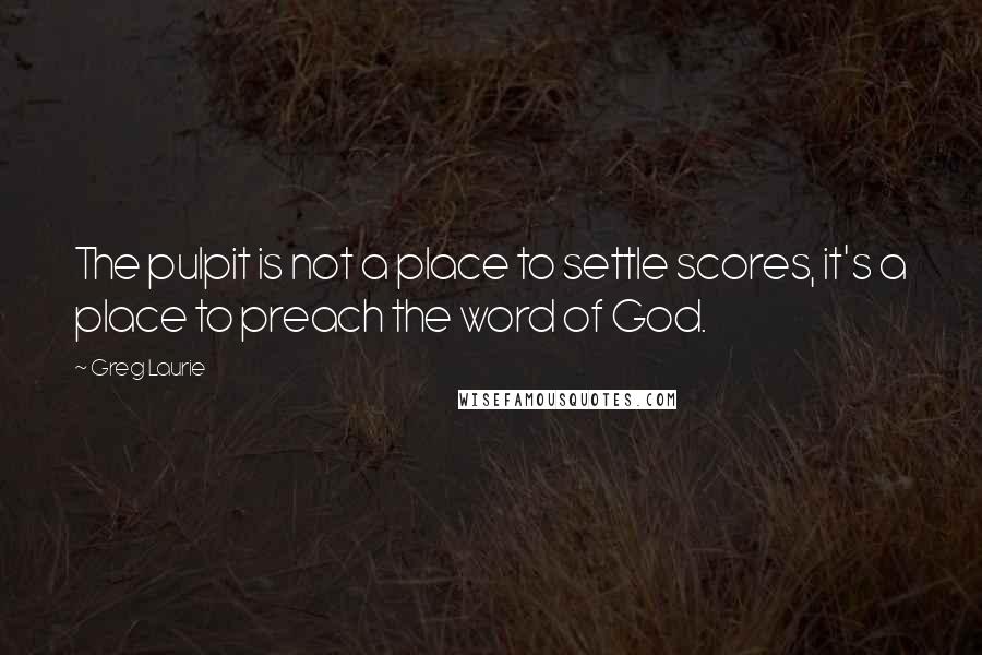 Greg Laurie Quotes: The pulpit is not a place to settle scores, it's a place to preach the word of God.