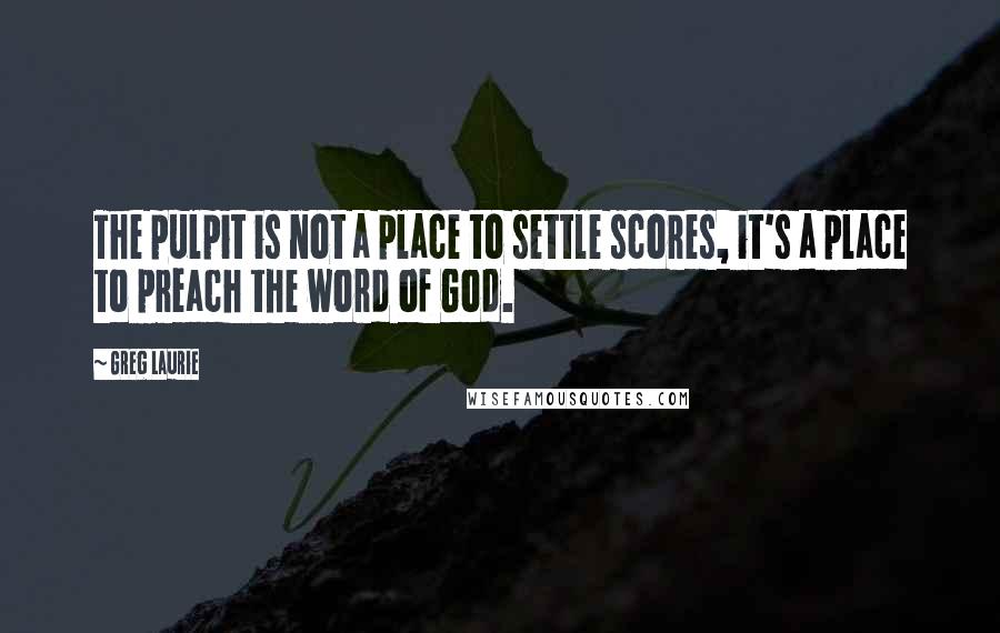 Greg Laurie Quotes: The pulpit is not a place to settle scores, it's a place to preach the word of God.