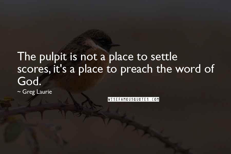 Greg Laurie Quotes: The pulpit is not a place to settle scores, it's a place to preach the word of God.