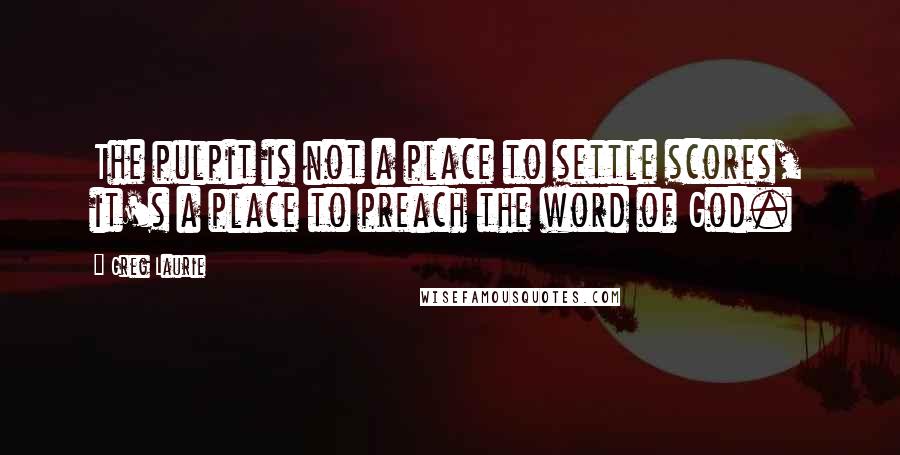 Greg Laurie Quotes: The pulpit is not a place to settle scores, it's a place to preach the word of God.