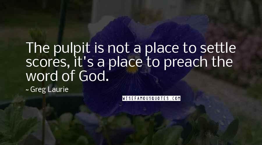 Greg Laurie Quotes: The pulpit is not a place to settle scores, it's a place to preach the word of God.