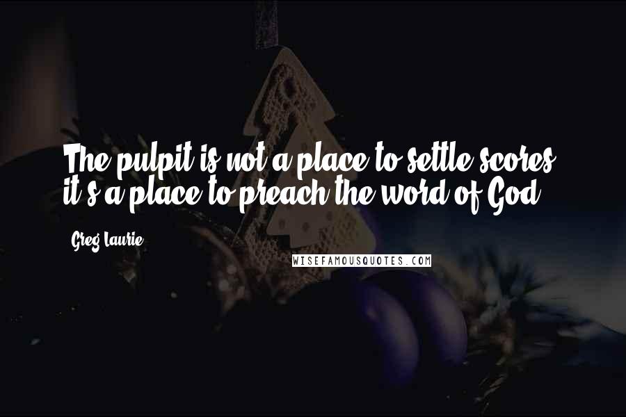Greg Laurie Quotes: The pulpit is not a place to settle scores, it's a place to preach the word of God.