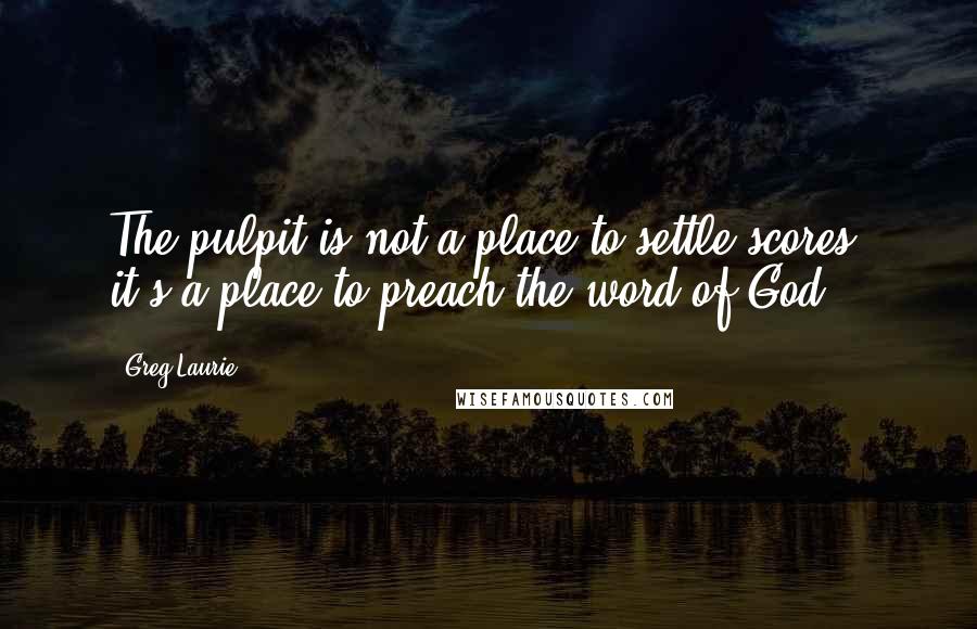 Greg Laurie Quotes: The pulpit is not a place to settle scores, it's a place to preach the word of God.