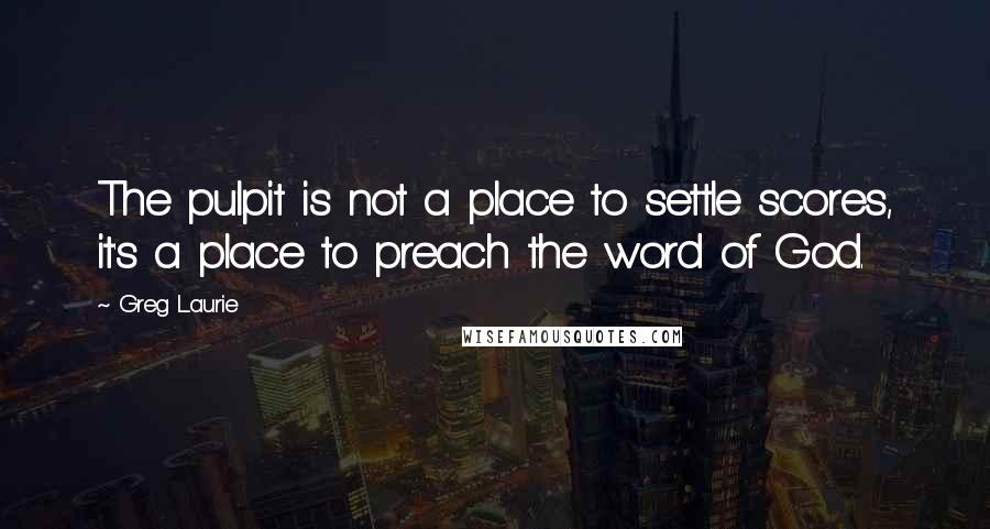 Greg Laurie Quotes: The pulpit is not a place to settle scores, it's a place to preach the word of God.