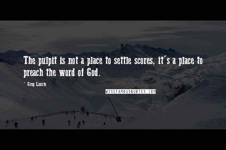 Greg Laurie Quotes: The pulpit is not a place to settle scores, it's a place to preach the word of God.