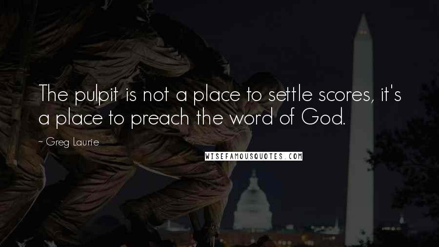 Greg Laurie Quotes: The pulpit is not a place to settle scores, it's a place to preach the word of God.