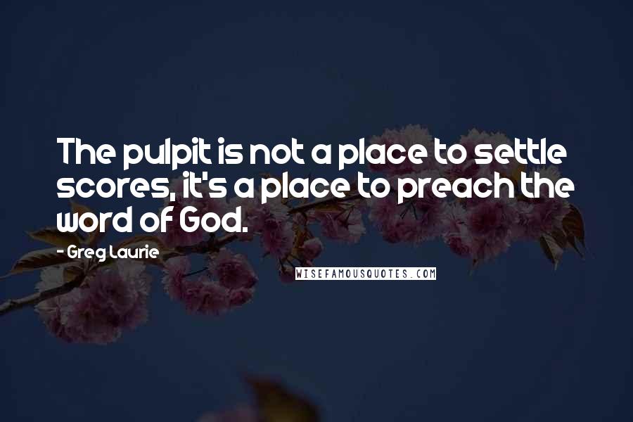 Greg Laurie Quotes: The pulpit is not a place to settle scores, it's a place to preach the word of God.