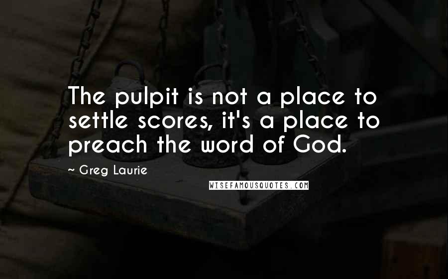 Greg Laurie Quotes: The pulpit is not a place to settle scores, it's a place to preach the word of God.