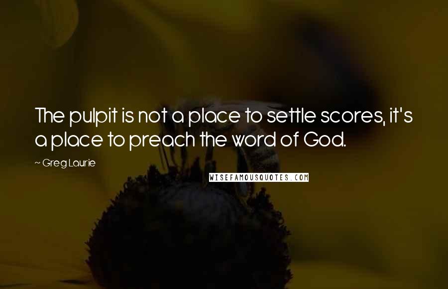 Greg Laurie Quotes: The pulpit is not a place to settle scores, it's a place to preach the word of God.
