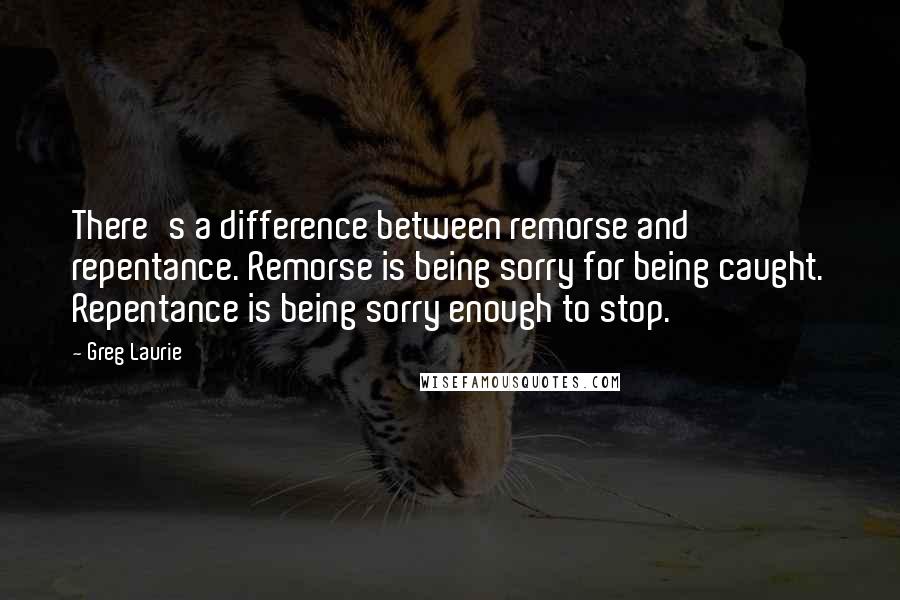 Greg Laurie Quotes: There's a difference between remorse and repentance. Remorse is being sorry for being caught. Repentance is being sorry enough to stop.