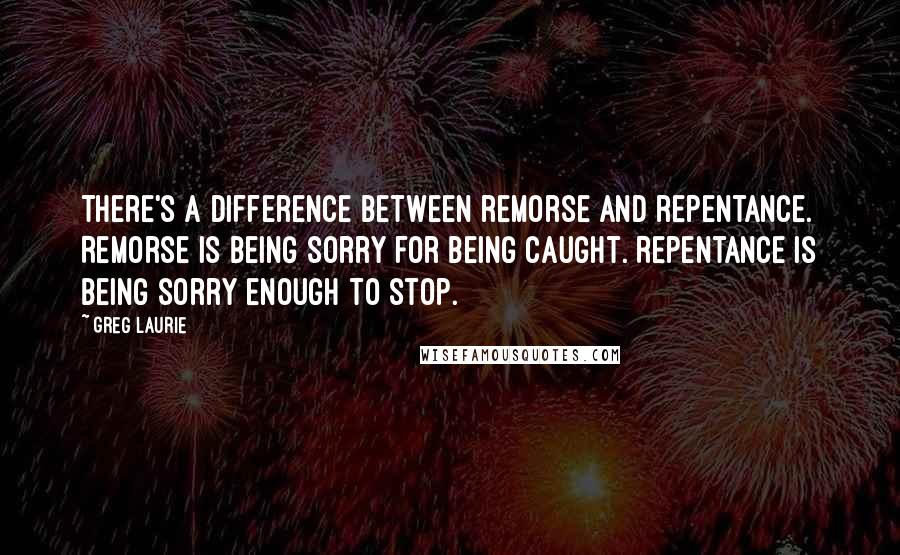 Greg Laurie Quotes: There's a difference between remorse and repentance. Remorse is being sorry for being caught. Repentance is being sorry enough to stop.