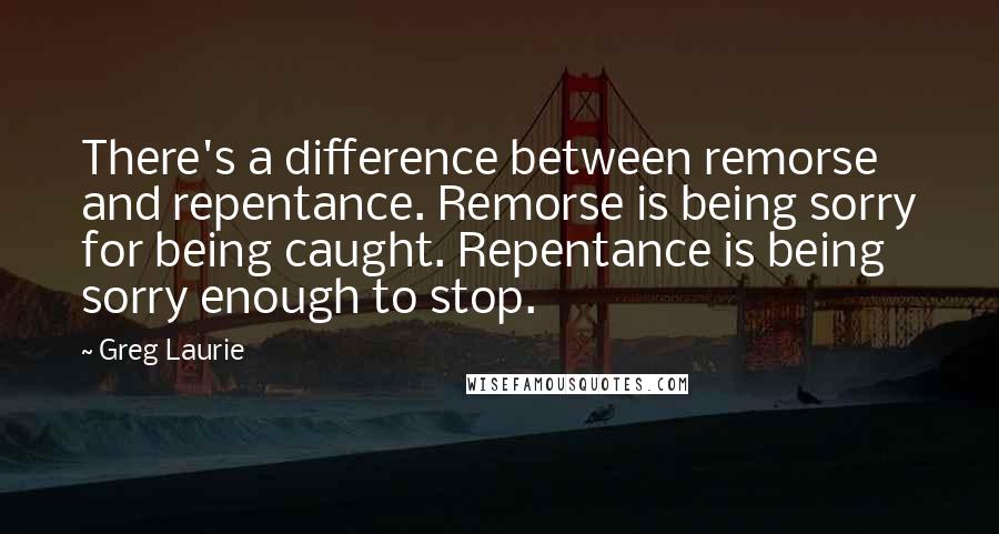 Greg Laurie Quotes: There's a difference between remorse and repentance. Remorse is being sorry for being caught. Repentance is being sorry enough to stop.