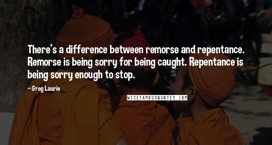 Greg Laurie Quotes: There's a difference between remorse and repentance. Remorse is being sorry for being caught. Repentance is being sorry enough to stop.