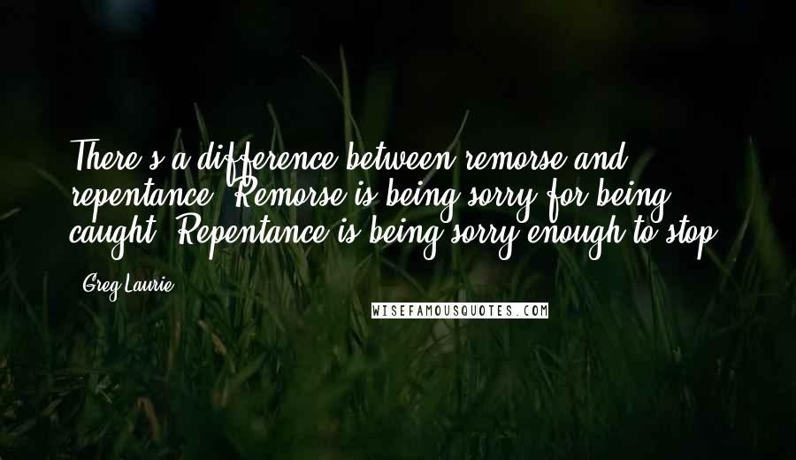 Greg Laurie Quotes: There's a difference between remorse and repentance. Remorse is being sorry for being caught. Repentance is being sorry enough to stop.