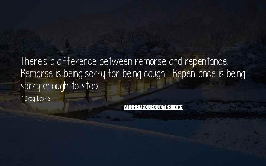 Greg Laurie Quotes: There's a difference between remorse and repentance. Remorse is being sorry for being caught. Repentance is being sorry enough to stop.