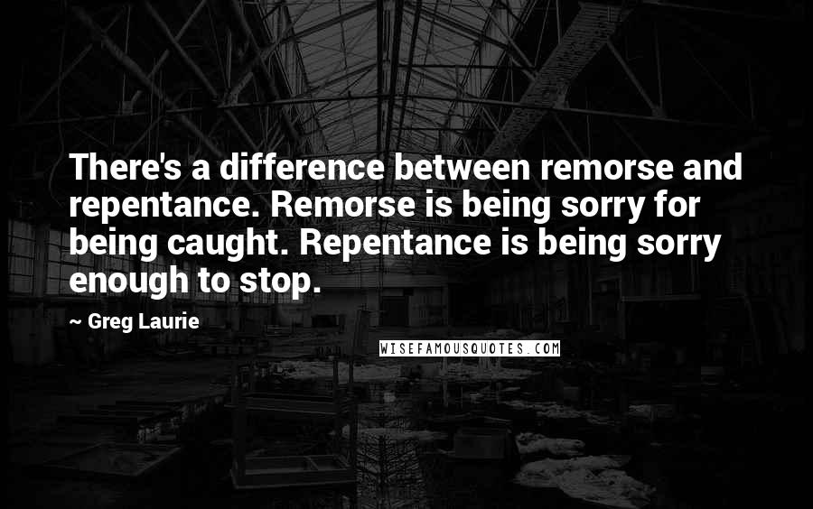 Greg Laurie Quotes: There's a difference between remorse and repentance. Remorse is being sorry for being caught. Repentance is being sorry enough to stop.