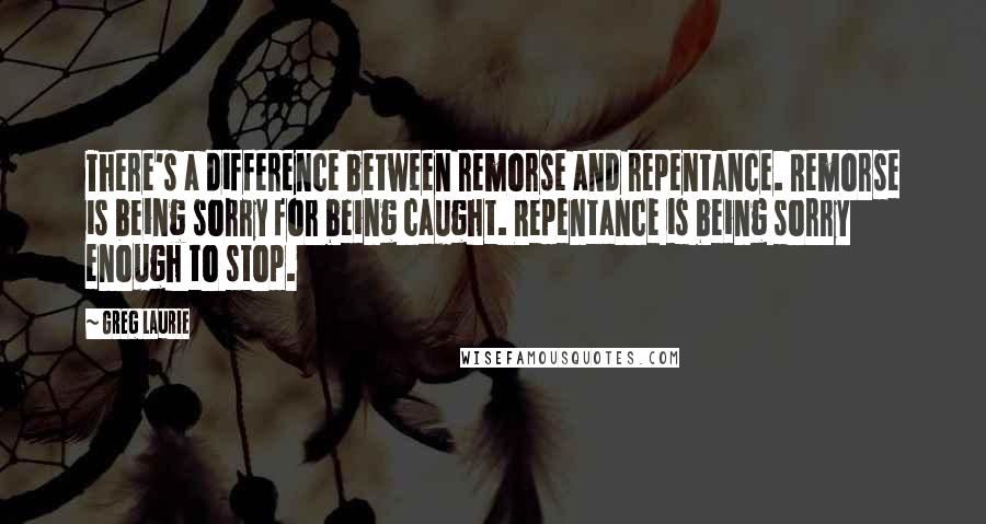 Greg Laurie Quotes: There's a difference between remorse and repentance. Remorse is being sorry for being caught. Repentance is being sorry enough to stop.