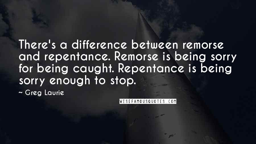 Greg Laurie Quotes: There's a difference between remorse and repentance. Remorse is being sorry for being caught. Repentance is being sorry enough to stop.