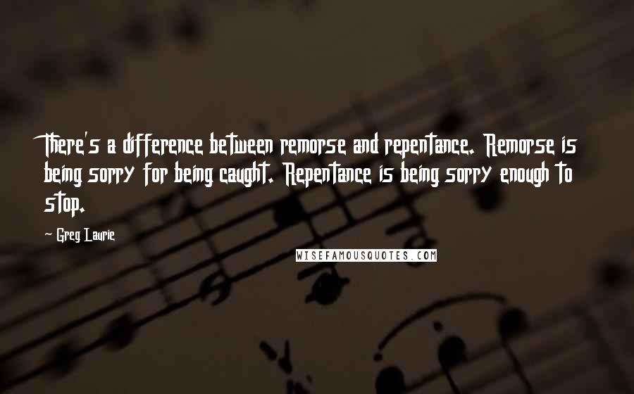 Greg Laurie Quotes: There's a difference between remorse and repentance. Remorse is being sorry for being caught. Repentance is being sorry enough to stop.