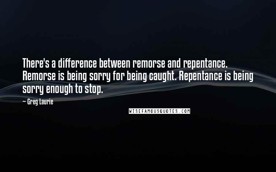 Greg Laurie Quotes: There's a difference between remorse and repentance. Remorse is being sorry for being caught. Repentance is being sorry enough to stop.