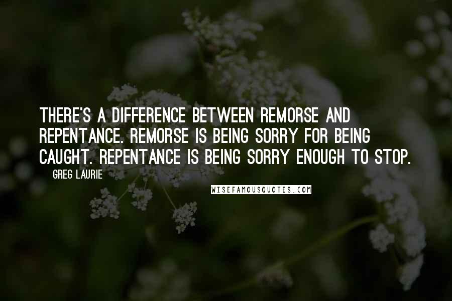 Greg Laurie Quotes: There's a difference between remorse and repentance. Remorse is being sorry for being caught. Repentance is being sorry enough to stop.