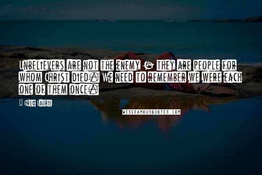 Greg Laurie Quotes: Unbelievers are not the enemy - they are people for whom Christ died. We need to remember we were each one of them once.