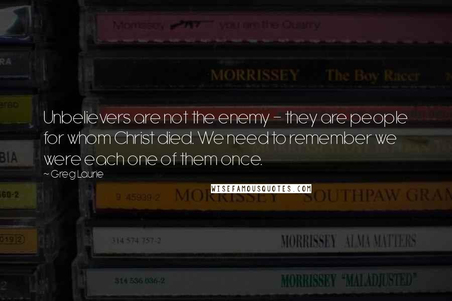 Greg Laurie Quotes: Unbelievers are not the enemy - they are people for whom Christ died. We need to remember we were each one of them once.