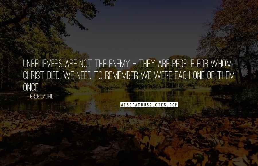 Greg Laurie Quotes: Unbelievers are not the enemy - they are people for whom Christ died. We need to remember we were each one of them once.