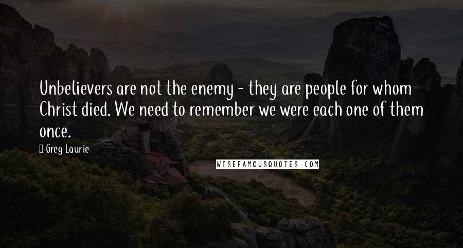 Greg Laurie Quotes: Unbelievers are not the enemy - they are people for whom Christ died. We need to remember we were each one of them once.