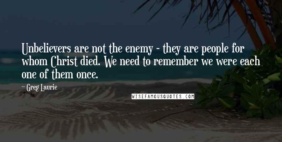 Greg Laurie Quotes: Unbelievers are not the enemy - they are people for whom Christ died. We need to remember we were each one of them once.